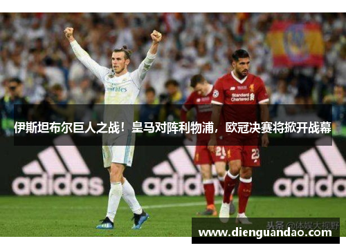 伊斯坦布尔巨人之战！皇马对阵利物浦，欧冠决赛将掀开战幕