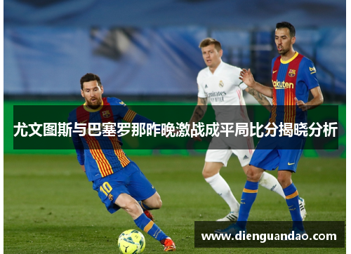 尤文图斯与巴塞罗那昨晚激战成平局比分揭晓分析